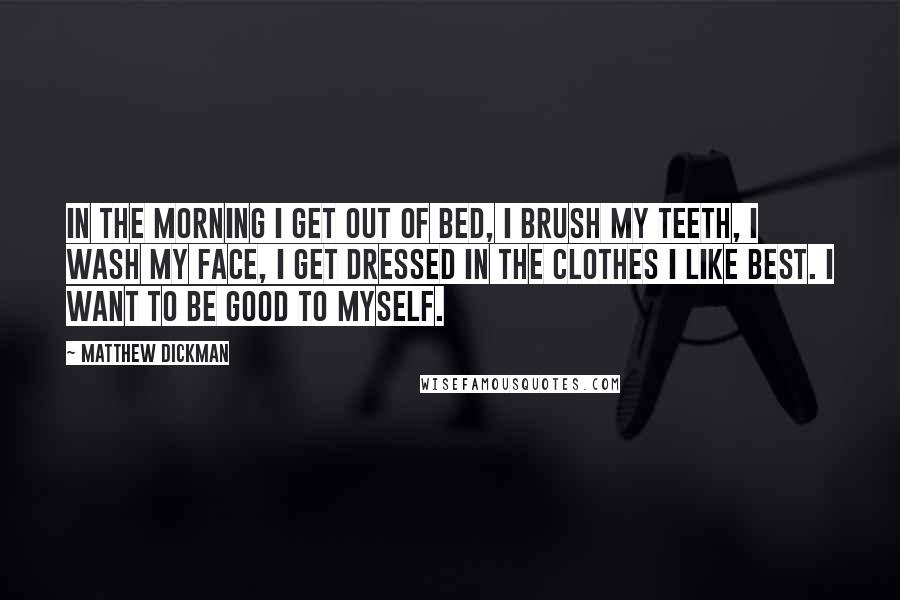 Matthew Dickman Quotes: In the morning I get out of bed, I brush my teeth, I wash my face, I get dressed in the clothes I like best. I want to be good to myself.