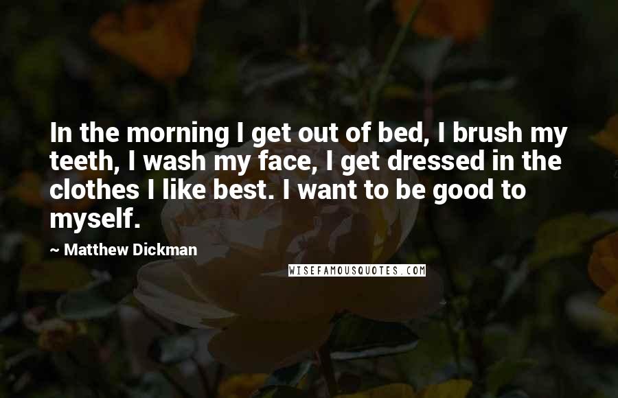 Matthew Dickman Quotes: In the morning I get out of bed, I brush my teeth, I wash my face, I get dressed in the clothes I like best. I want to be good to myself.