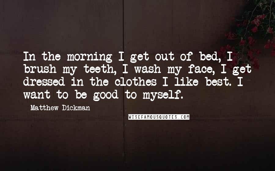 Matthew Dickman Quotes: In the morning I get out of bed, I brush my teeth, I wash my face, I get dressed in the clothes I like best. I want to be good to myself.