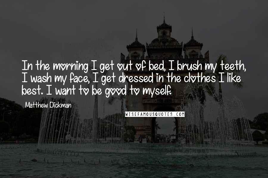 Matthew Dickman Quotes: In the morning I get out of bed, I brush my teeth, I wash my face, I get dressed in the clothes I like best. I want to be good to myself.