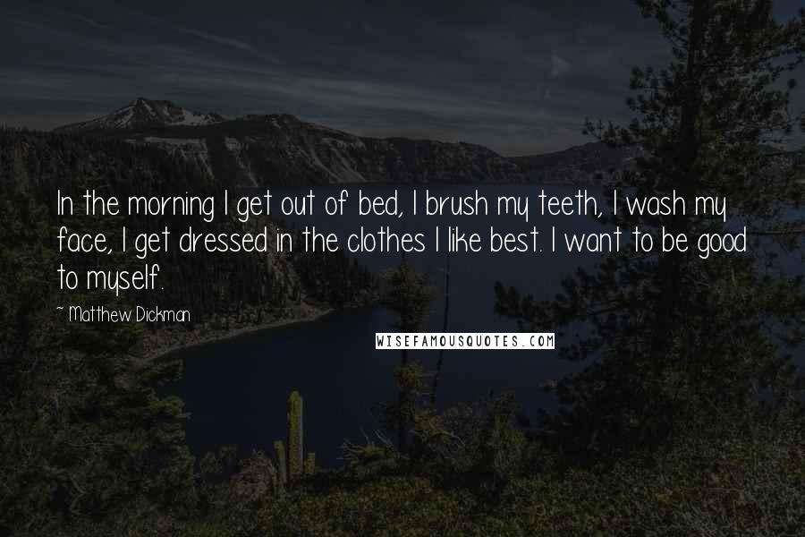 Matthew Dickman Quotes: In the morning I get out of bed, I brush my teeth, I wash my face, I get dressed in the clothes I like best. I want to be good to myself.