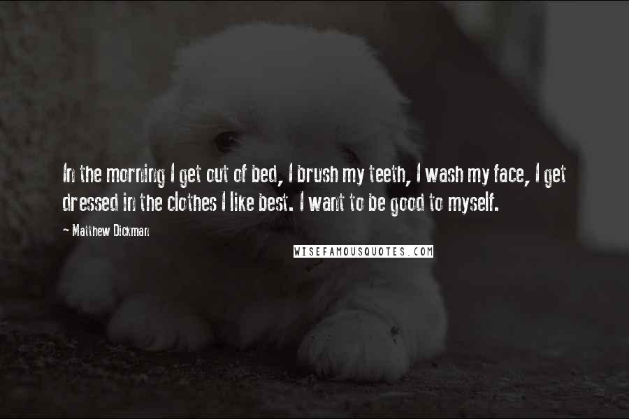 Matthew Dickman Quotes: In the morning I get out of bed, I brush my teeth, I wash my face, I get dressed in the clothes I like best. I want to be good to myself.