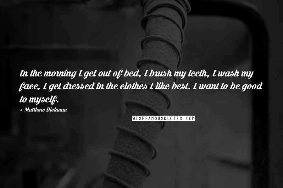 Matthew Dickman Quotes: In the morning I get out of bed, I brush my teeth, I wash my face, I get dressed in the clothes I like best. I want to be good to myself.