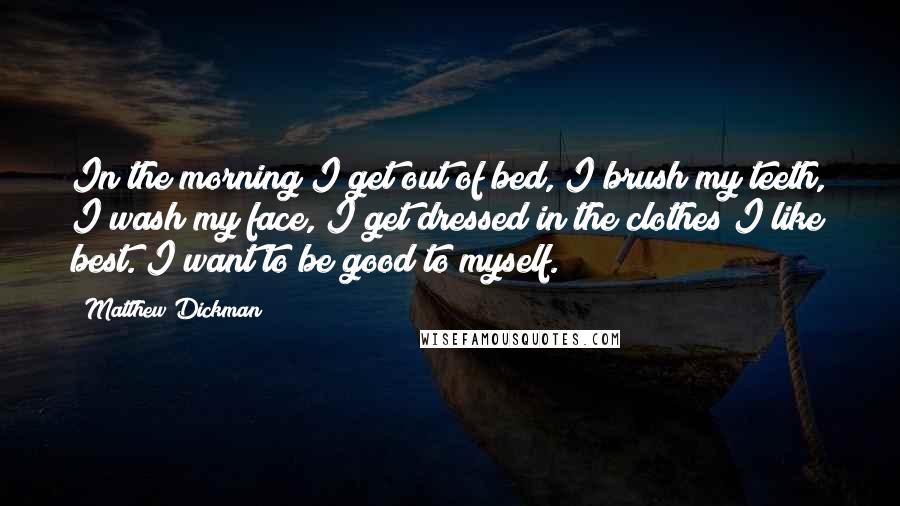 Matthew Dickman Quotes: In the morning I get out of bed, I brush my teeth, I wash my face, I get dressed in the clothes I like best. I want to be good to myself.