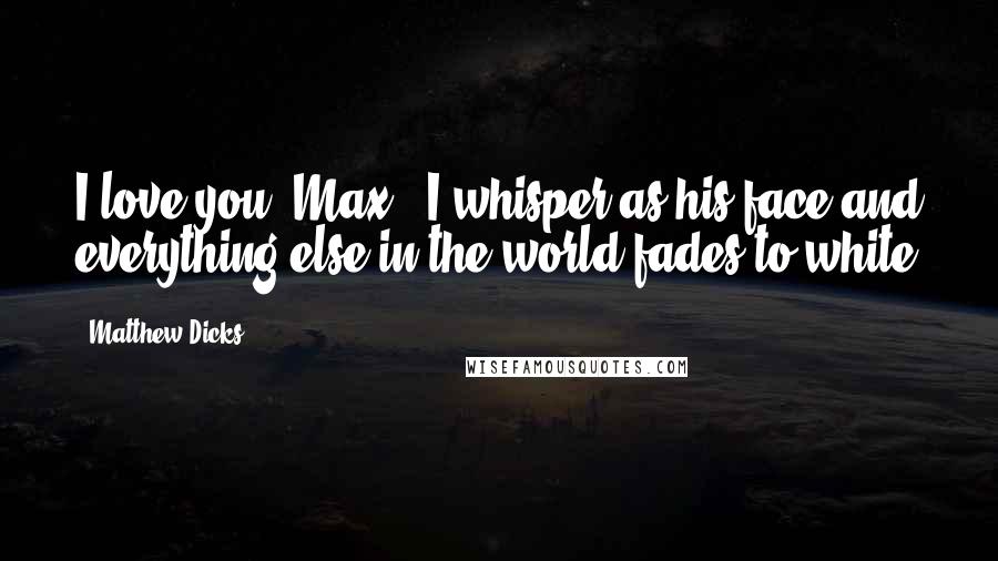 Matthew Dicks Quotes: I love you, Max,' I whisper as his face and everything else in the world fades to white