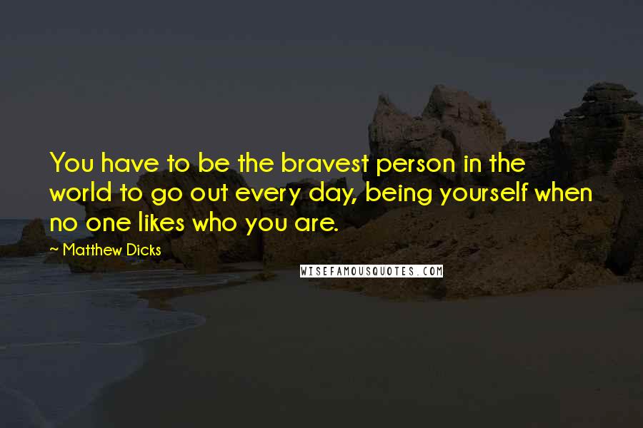 Matthew Dicks Quotes: You have to be the bravest person in the world to go out every day, being yourself when no one likes who you are.