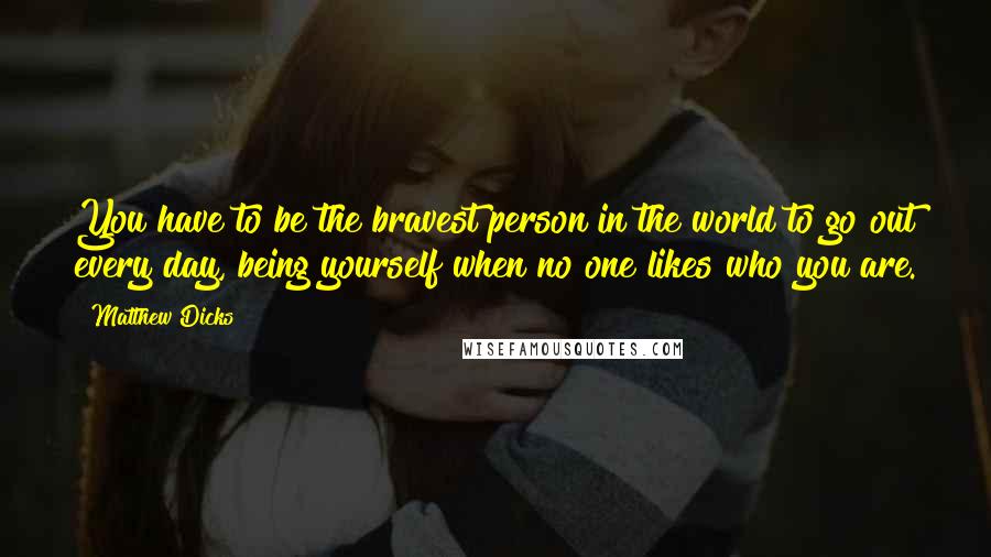 Matthew Dicks Quotes: You have to be the bravest person in the world to go out every day, being yourself when no one likes who you are.