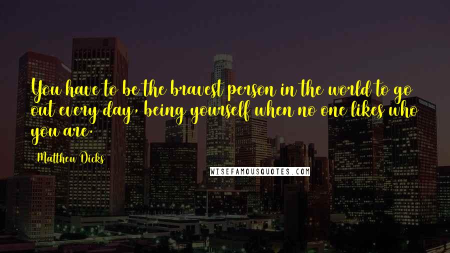 Matthew Dicks Quotes: You have to be the bravest person in the world to go out every day, being yourself when no one likes who you are.