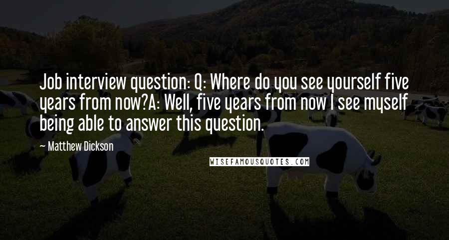 Matthew Dickson Quotes: Job interview question: Q: Where do you see yourself five years from now?A: Well, five years from now I see myself being able to answer this question.