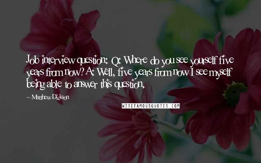 Matthew Dickson Quotes: Job interview question: Q: Where do you see yourself five years from now?A: Well, five years from now I see myself being able to answer this question.