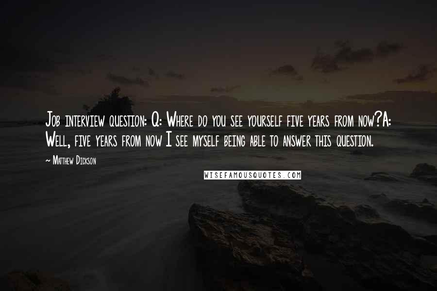 Matthew Dickson Quotes: Job interview question: Q: Where do you see yourself five years from now?A: Well, five years from now I see myself being able to answer this question.