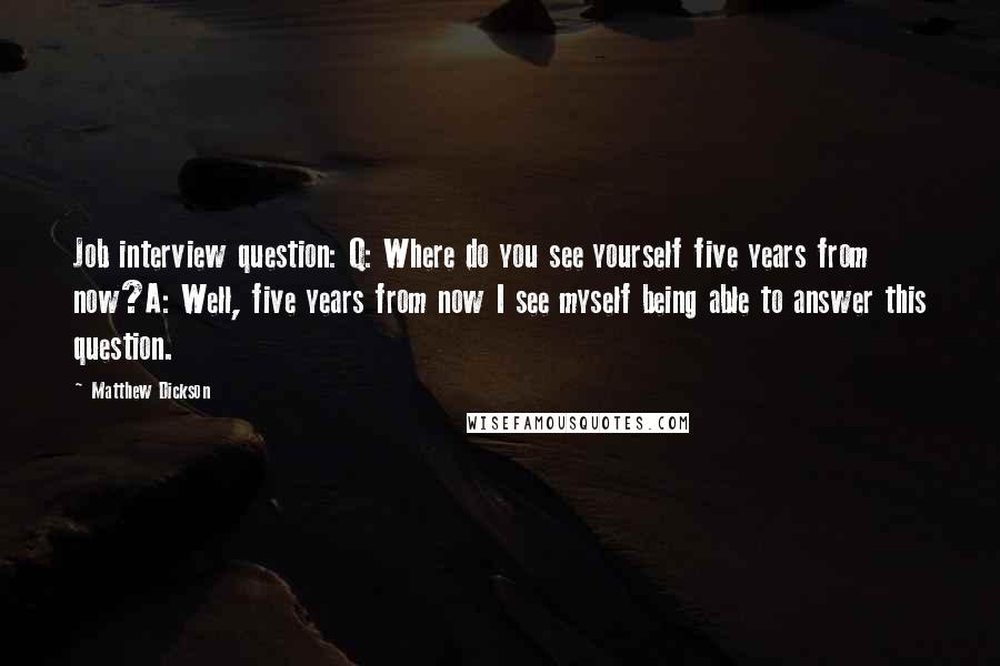 Matthew Dickson Quotes: Job interview question: Q: Where do you see yourself five years from now?A: Well, five years from now I see myself being able to answer this question.