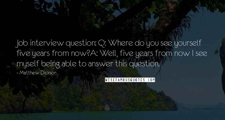 Matthew Dickson Quotes: Job interview question: Q: Where do you see yourself five years from now?A: Well, five years from now I see myself being able to answer this question.