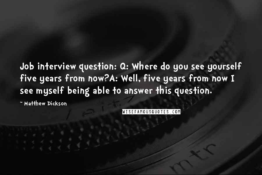 Matthew Dickson Quotes: Job interview question: Q: Where do you see yourself five years from now?A: Well, five years from now I see myself being able to answer this question.