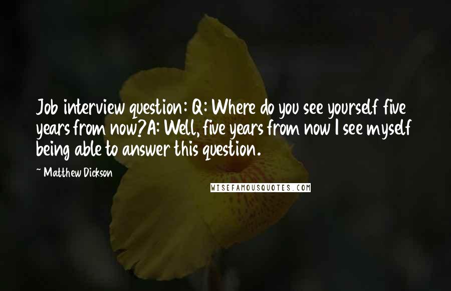 Matthew Dickson Quotes: Job interview question: Q: Where do you see yourself five years from now?A: Well, five years from now I see myself being able to answer this question.