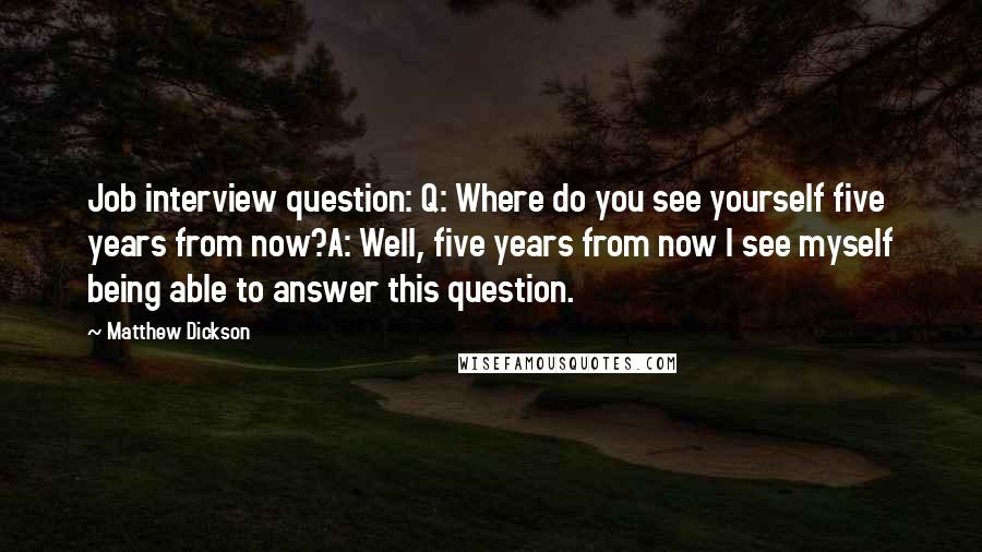 Matthew Dickson Quotes: Job interview question: Q: Where do you see yourself five years from now?A: Well, five years from now I see myself being able to answer this question.