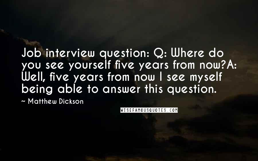 Matthew Dickson Quotes: Job interview question: Q: Where do you see yourself five years from now?A: Well, five years from now I see myself being able to answer this question.