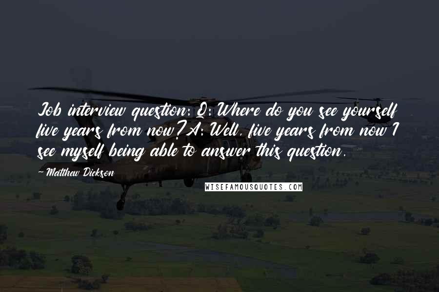 Matthew Dickson Quotes: Job interview question: Q: Where do you see yourself five years from now?A: Well, five years from now I see myself being able to answer this question.