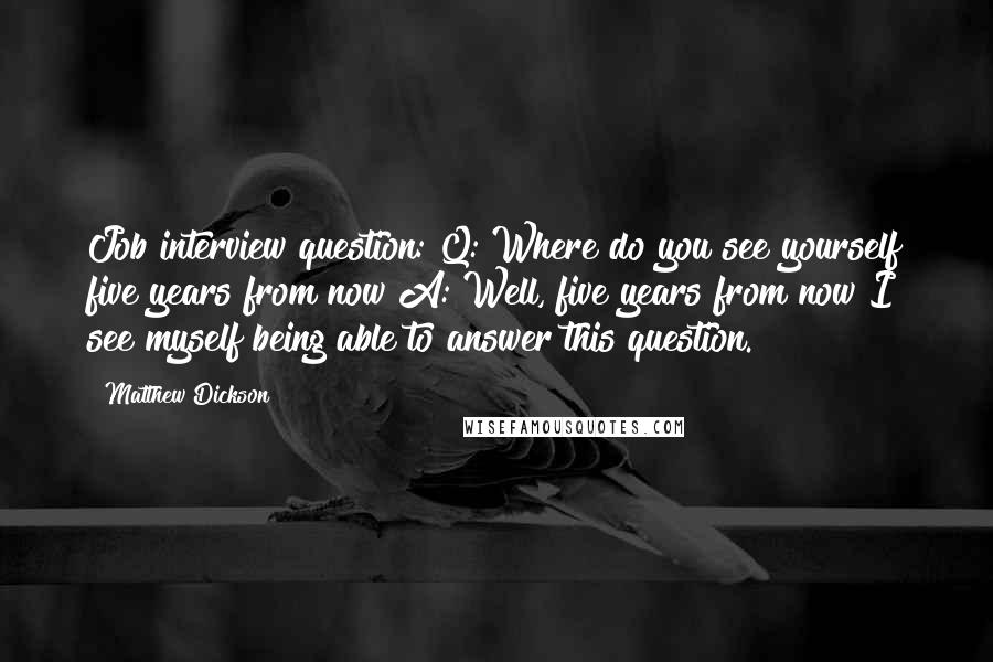 Matthew Dickson Quotes: Job interview question: Q: Where do you see yourself five years from now?A: Well, five years from now I see myself being able to answer this question.