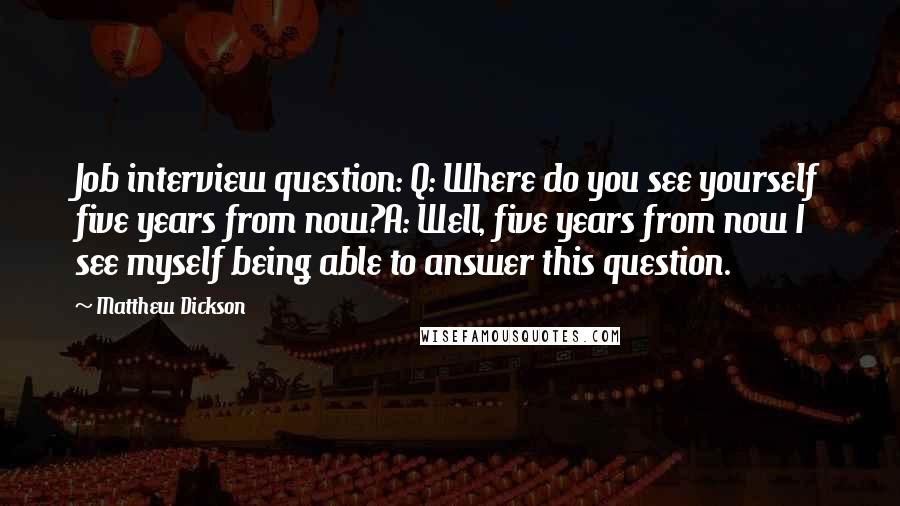 Matthew Dickson Quotes: Job interview question: Q: Where do you see yourself five years from now?A: Well, five years from now I see myself being able to answer this question.