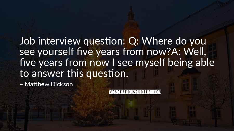 Matthew Dickson Quotes: Job interview question: Q: Where do you see yourself five years from now?A: Well, five years from now I see myself being able to answer this question.