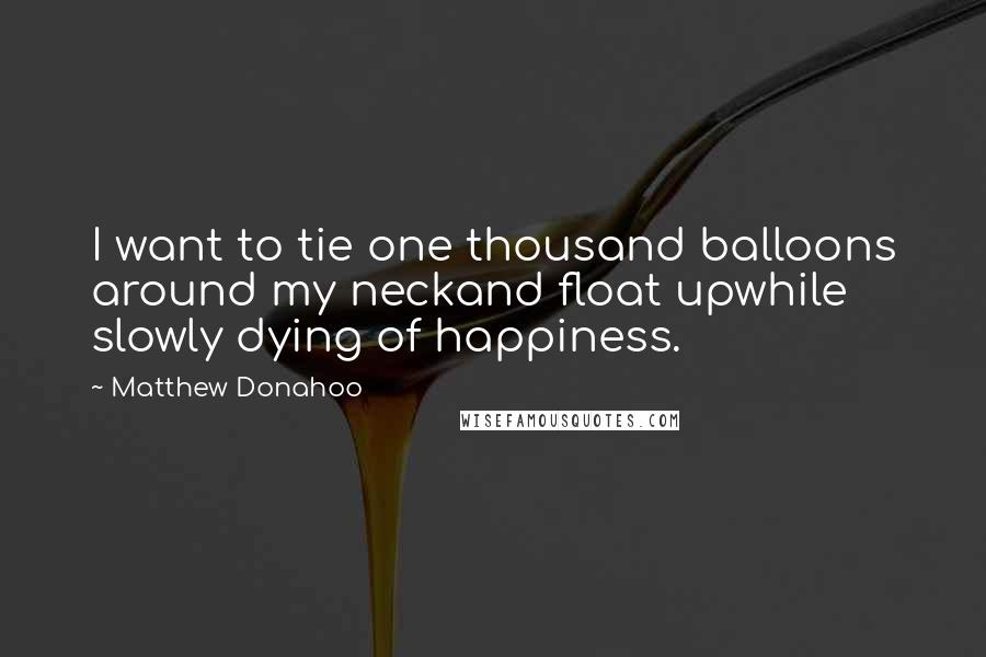 Matthew Donahoo Quotes: I want to tie one thousand balloons around my neckand float upwhile slowly dying of happiness.