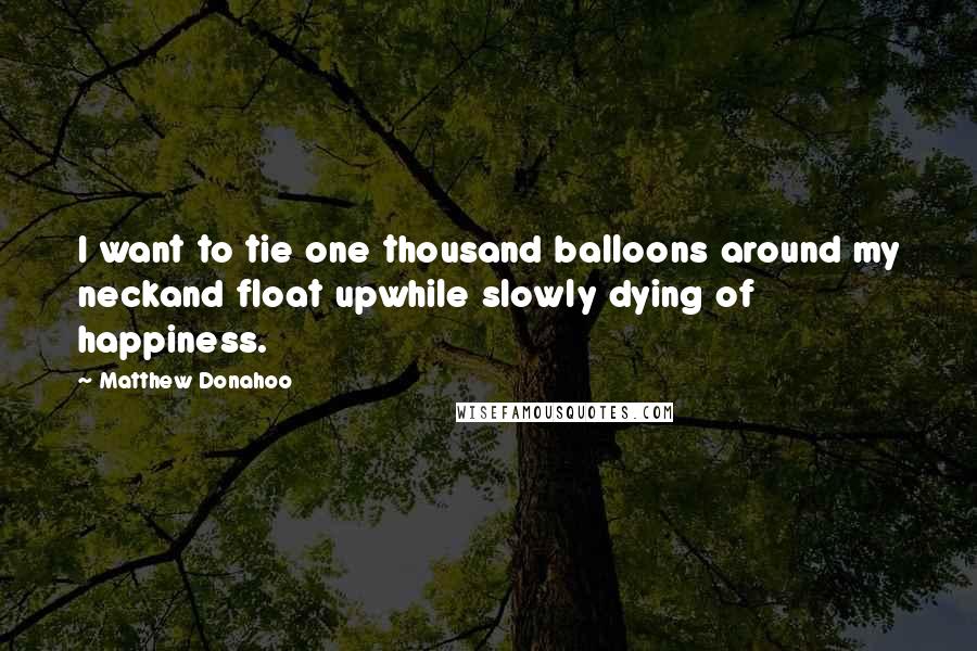 Matthew Donahoo Quotes: I want to tie one thousand balloons around my neckand float upwhile slowly dying of happiness.