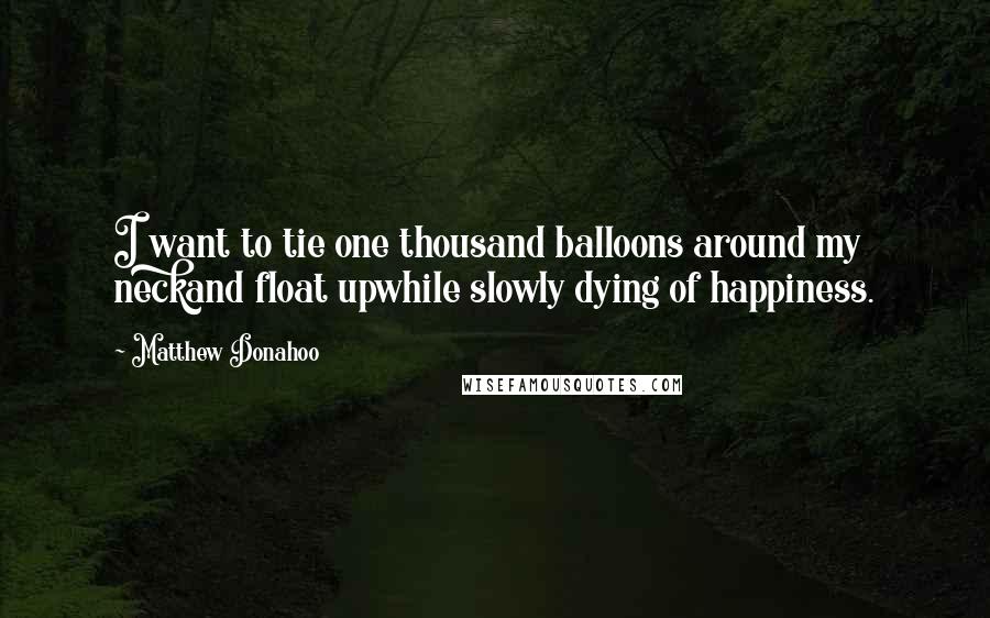 Matthew Donahoo Quotes: I want to tie one thousand balloons around my neckand float upwhile slowly dying of happiness.