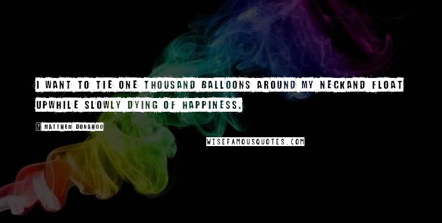 Matthew Donahoo Quotes: I want to tie one thousand balloons around my neckand float upwhile slowly dying of happiness.