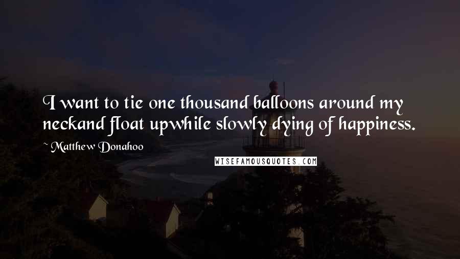 Matthew Donahoo Quotes: I want to tie one thousand balloons around my neckand float upwhile slowly dying of happiness.