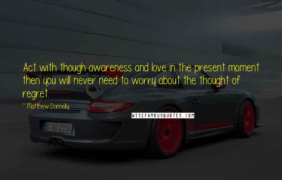 Matthew Donnelly Quotes: Act with though awareness and love in the present moment then you will never need to worry about the thought of regret.