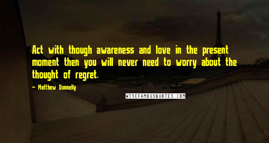 Matthew Donnelly Quotes: Act with though awareness and love in the present moment then you will never need to worry about the thought of regret.