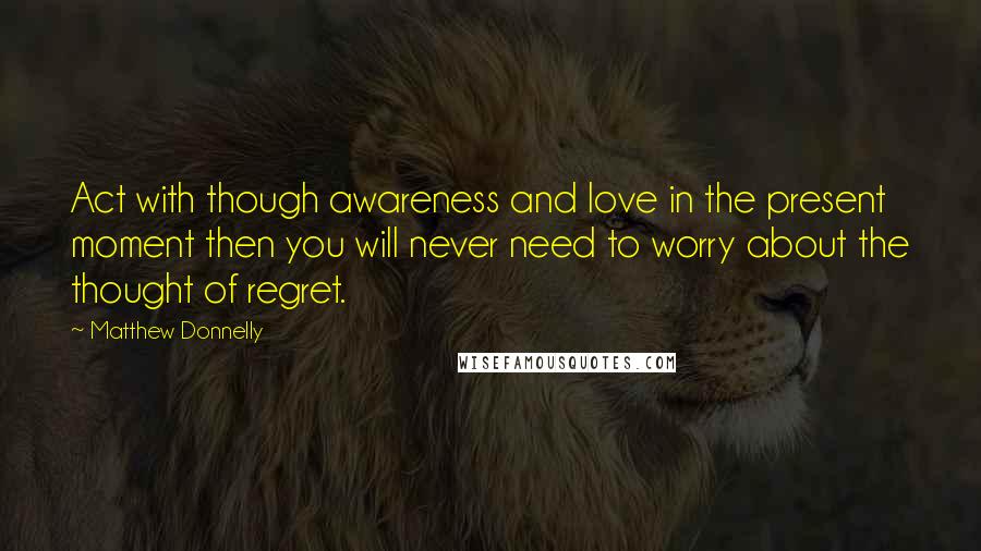 Matthew Donnelly Quotes: Act with though awareness and love in the present moment then you will never need to worry about the thought of regret.