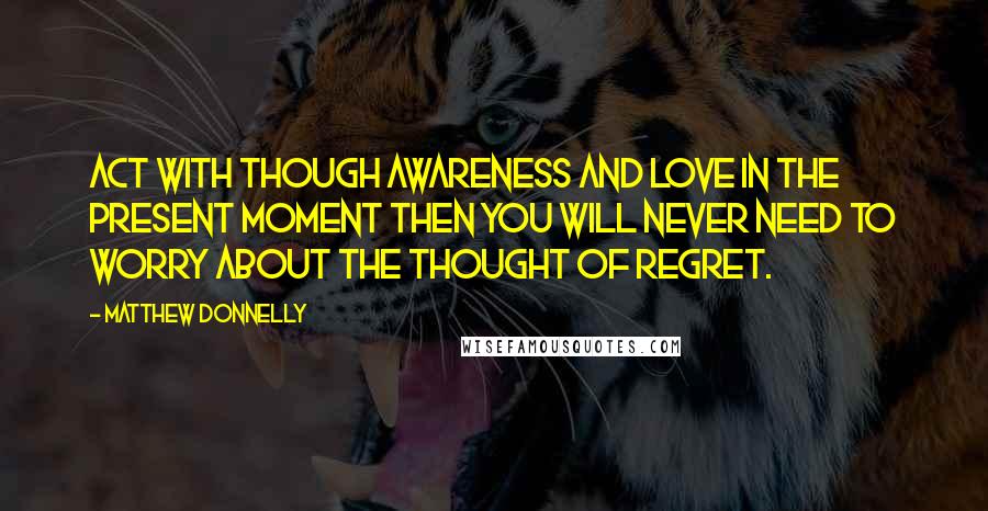 Matthew Donnelly Quotes: Act with though awareness and love in the present moment then you will never need to worry about the thought of regret.