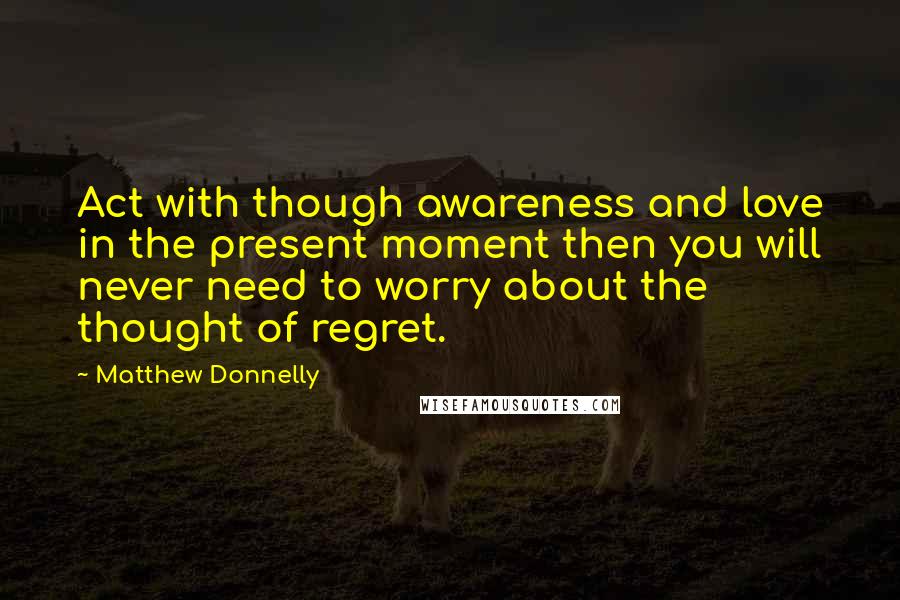 Matthew Donnelly Quotes: Act with though awareness and love in the present moment then you will never need to worry about the thought of regret.