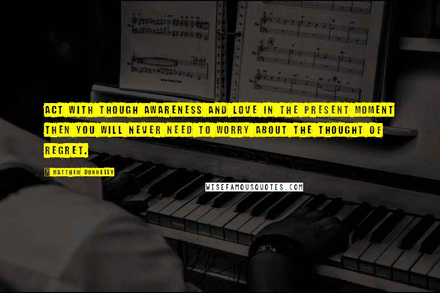 Matthew Donnelly Quotes: Act with though awareness and love in the present moment then you will never need to worry about the thought of regret.
