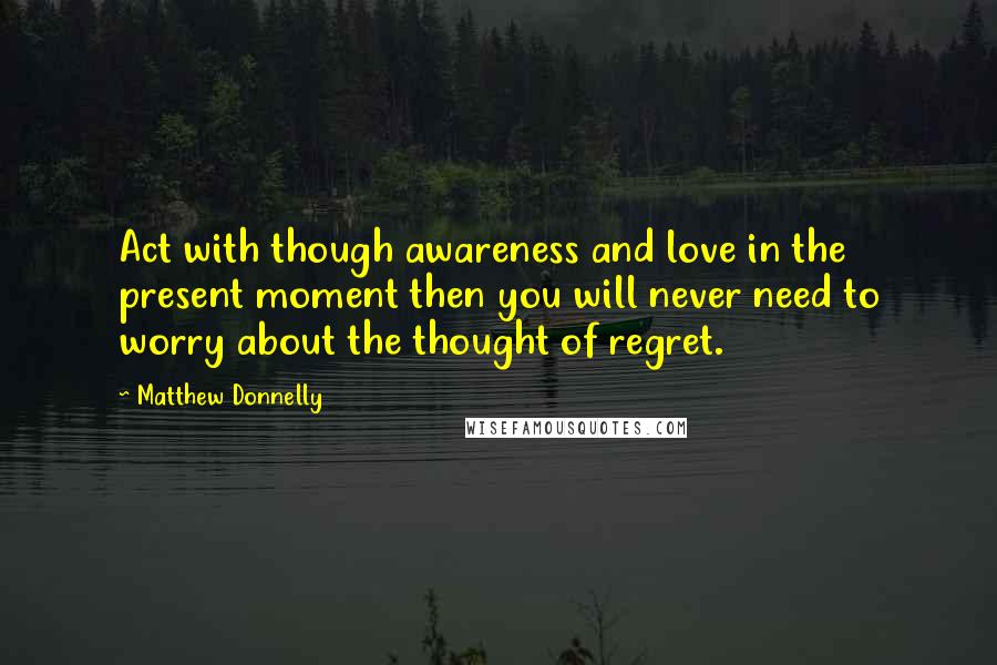 Matthew Donnelly Quotes: Act with though awareness and love in the present moment then you will never need to worry about the thought of regret.