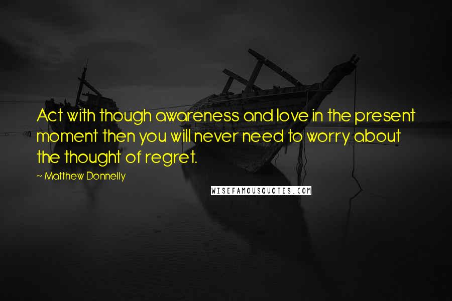 Matthew Donnelly Quotes: Act with though awareness and love in the present moment then you will never need to worry about the thought of regret.