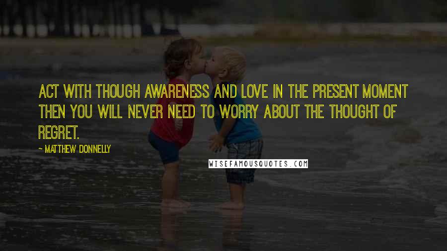 Matthew Donnelly Quotes: Act with though awareness and love in the present moment then you will never need to worry about the thought of regret.