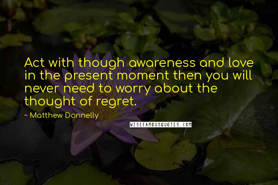 Matthew Donnelly Quotes: Act with though awareness and love in the present moment then you will never need to worry about the thought of regret.