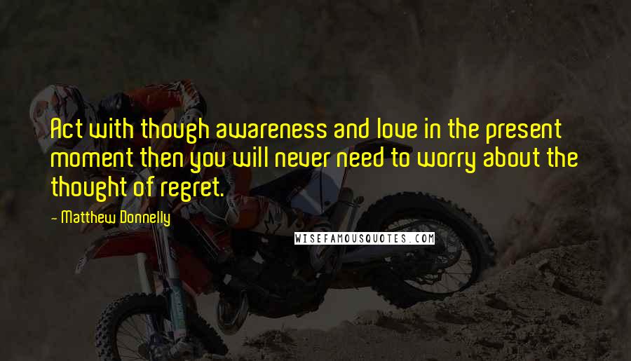 Matthew Donnelly Quotes: Act with though awareness and love in the present moment then you will never need to worry about the thought of regret.