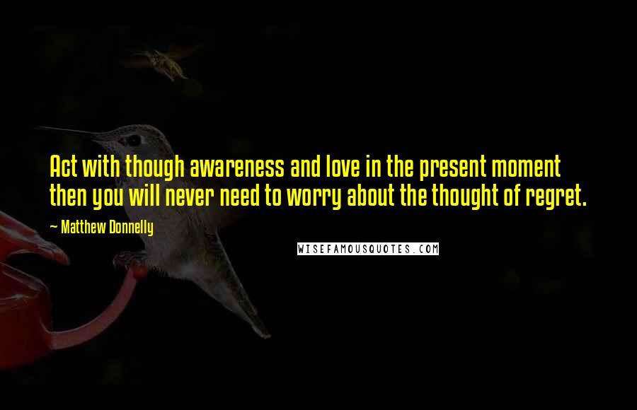 Matthew Donnelly Quotes: Act with though awareness and love in the present moment then you will never need to worry about the thought of regret.