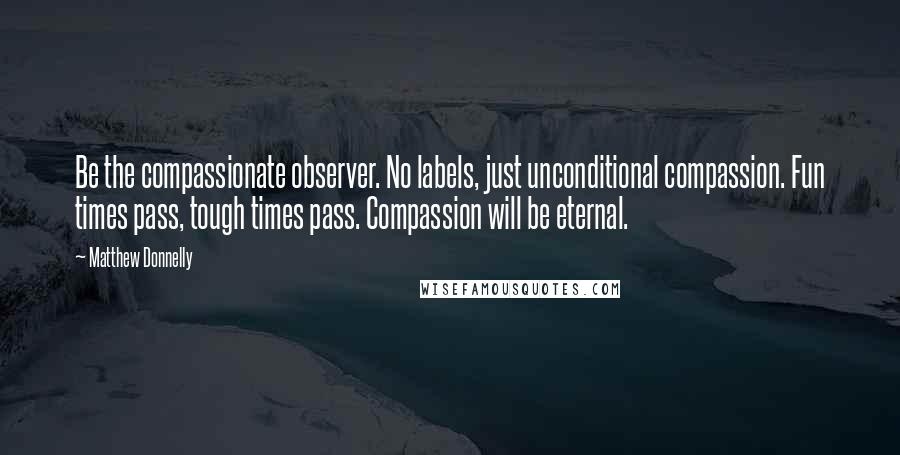 Matthew Donnelly Quotes: Be the compassionate observer. No labels, just unconditional compassion. Fun times pass, tough times pass. Compassion will be eternal.