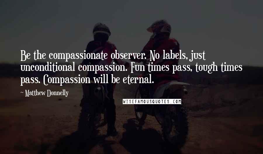 Matthew Donnelly Quotes: Be the compassionate observer. No labels, just unconditional compassion. Fun times pass, tough times pass. Compassion will be eternal.