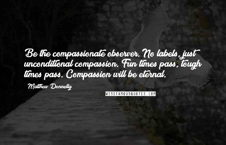 Matthew Donnelly Quotes: Be the compassionate observer. No labels, just unconditional compassion. Fun times pass, tough times pass. Compassion will be eternal.