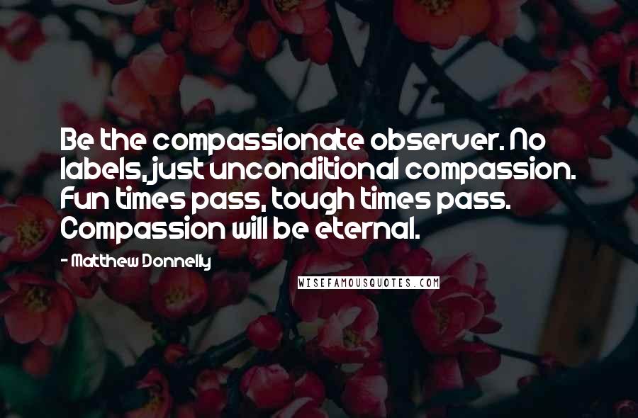 Matthew Donnelly Quotes: Be the compassionate observer. No labels, just unconditional compassion. Fun times pass, tough times pass. Compassion will be eternal.