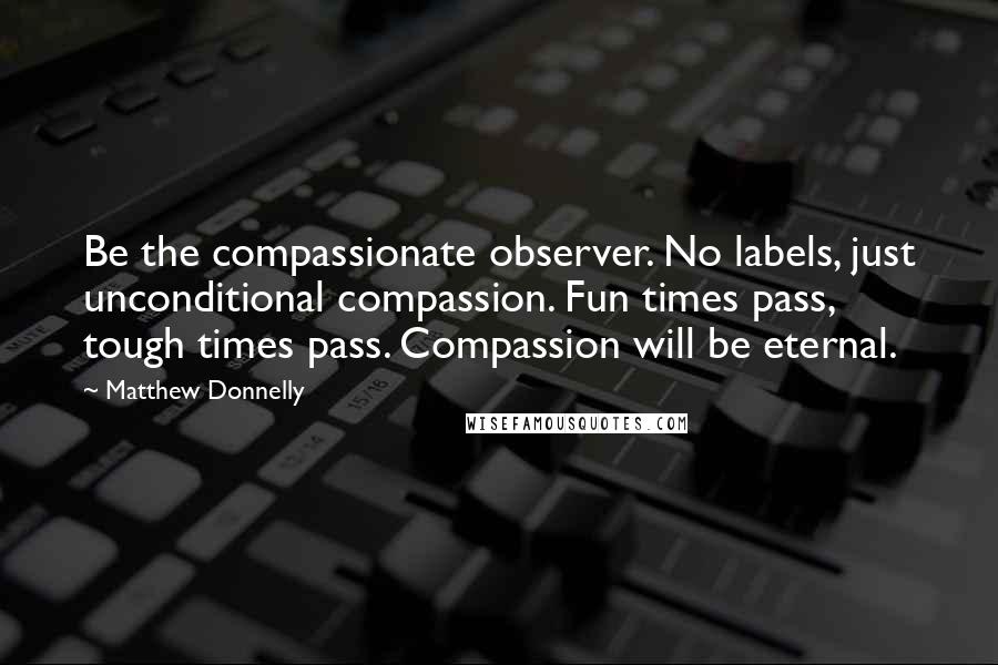 Matthew Donnelly Quotes: Be the compassionate observer. No labels, just unconditional compassion. Fun times pass, tough times pass. Compassion will be eternal.