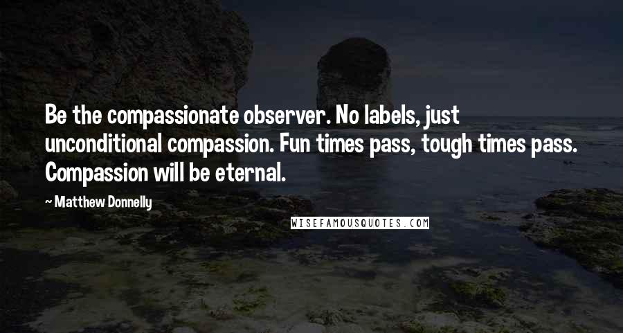 Matthew Donnelly Quotes: Be the compassionate observer. No labels, just unconditional compassion. Fun times pass, tough times pass. Compassion will be eternal.