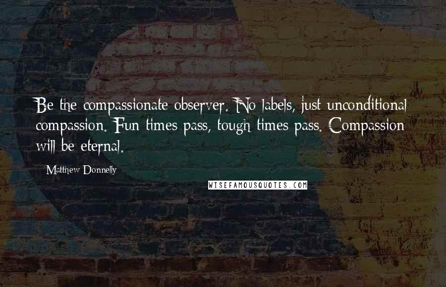 Matthew Donnelly Quotes: Be the compassionate observer. No labels, just unconditional compassion. Fun times pass, tough times pass. Compassion will be eternal.