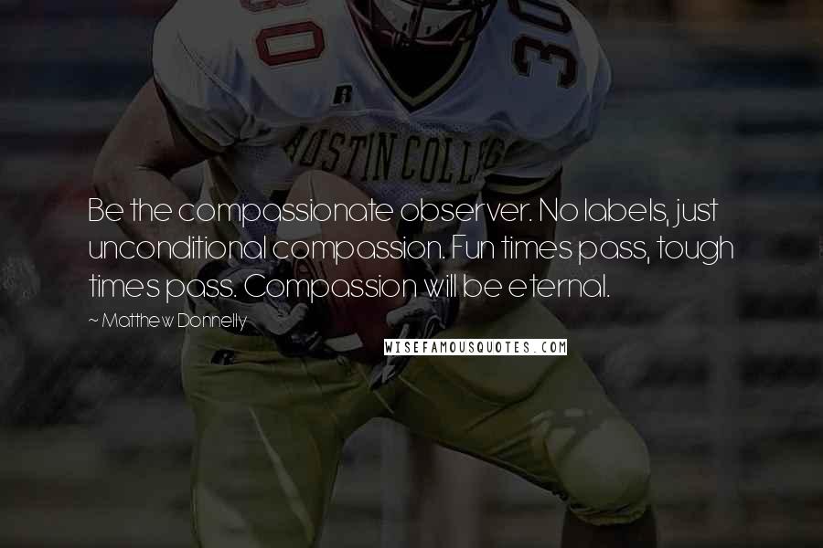 Matthew Donnelly Quotes: Be the compassionate observer. No labels, just unconditional compassion. Fun times pass, tough times pass. Compassion will be eternal.